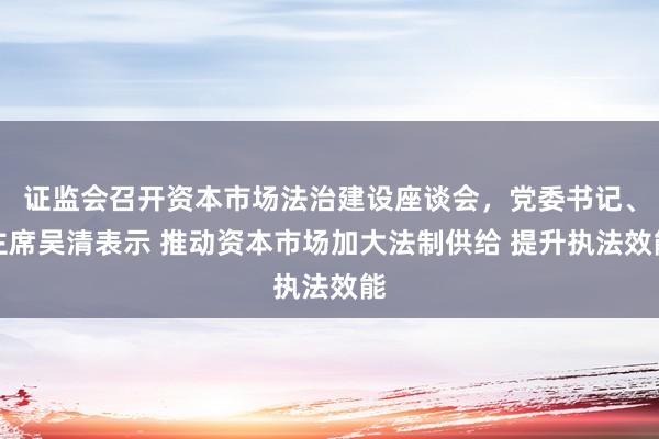 证监会召开资本市场法治建设座谈会，党委书记、主席吴清表示 推动资本市场加大法制供给 提升执法效能