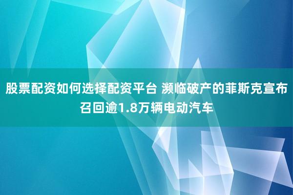 股票配资如何选择配资平台 濒临破产的菲斯克宣布召回逾1.8万辆电动汽车