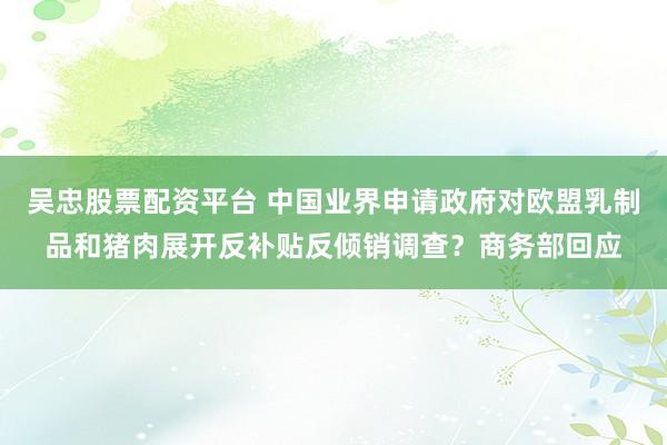 吴忠股票配资平台 中国业界申请政府对欧盟乳制品和猪肉展开反补贴反倾销调查？商务部回应