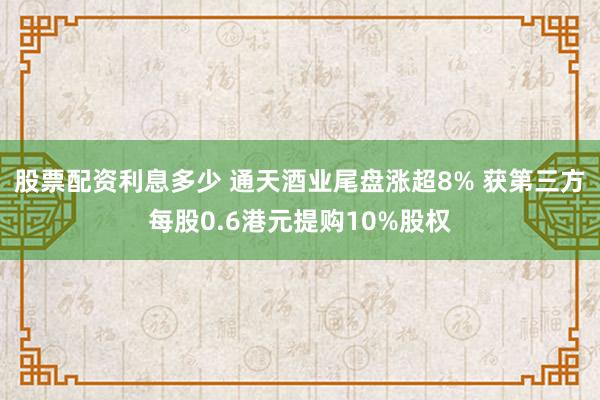 股票配资利息多少 通天酒业尾盘涨超8% 获第三方每股0.6港元提购10%股权