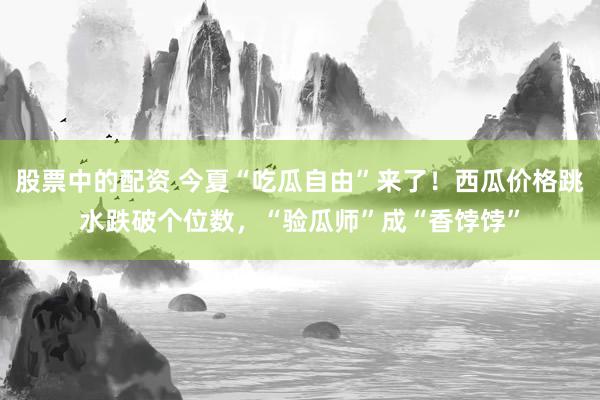 股票中的配资 今夏“吃瓜自由”来了！西瓜价格跳水跌破个位数，“验瓜师”成“香饽饽”