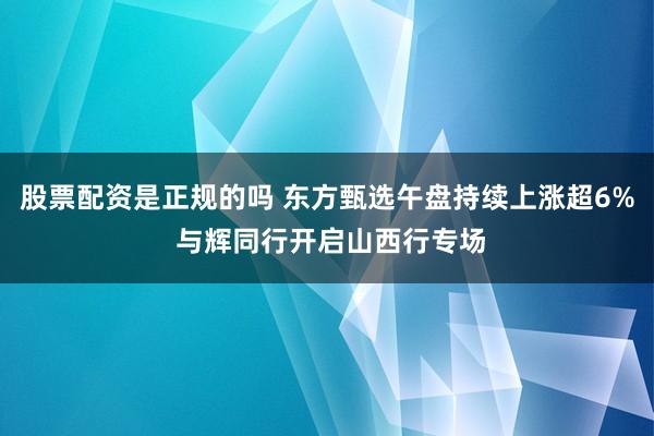 股票配资是正规的吗 东方甄选午盘持续上涨超6% 与辉同行开启山西行专场