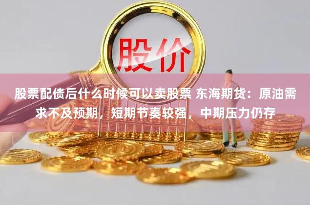 股票配债后什么时候可以卖股票 东海期货：原油需求不及预期，短期节奏较强，中期压力仍存