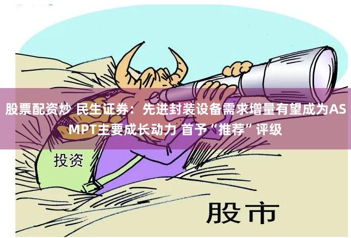 股票配资炒 民生证券：先进封装设备需求增量有望成为ASMPT主要成长动力 首予“推荐”评级