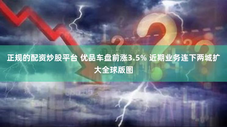 正规的配资炒股平台 优品车盘前涨3.5% 近期业务连下两城扩大全球版图