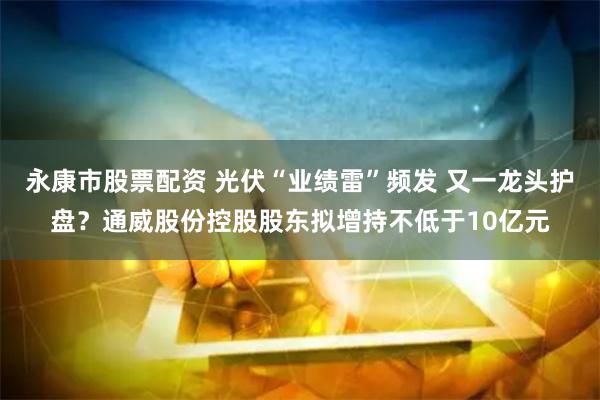 永康市股票配资 光伏“业绩雷”频发 又一龙头护盘？通威股份控股股东拟增持不低于10亿元