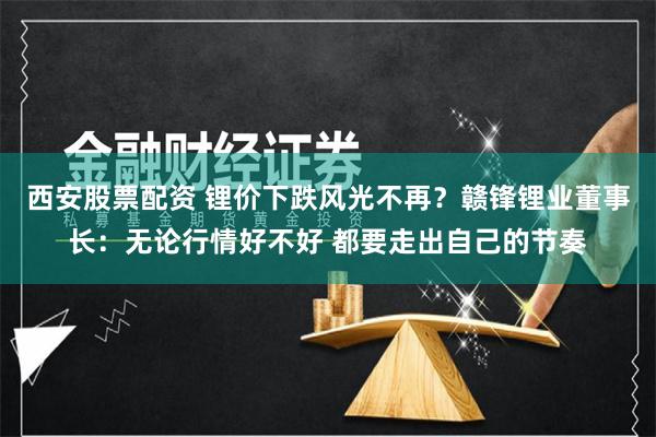 西安股票配资 锂价下跌风光不再？赣锋锂业董事长：无论行情好不好 都要走出自己的节奏