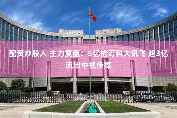 配资炒股入 主力复盘：5亿抢筹科大讯飞 超3亿流出中视传媒