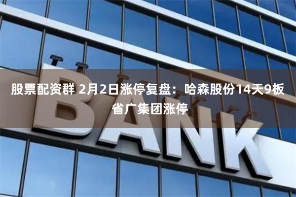 股票配资群 2月2日涨停复盘：哈森股份14天9板 省广集团涨停