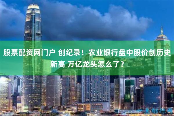 股票配资网门户 创纪录！农业银行盘中股价创历史新高 万亿龙头怎么了？