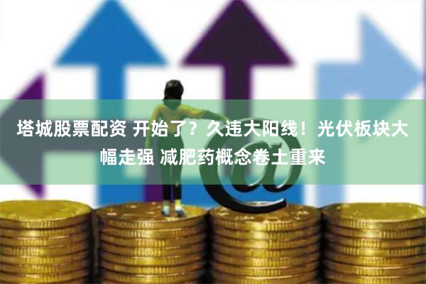 塔城股票配资 开始了？久违大阳线！光伏板块大幅走强 减肥药概念卷土重来