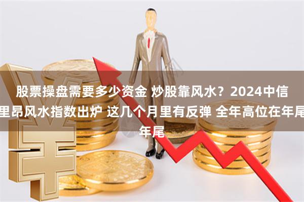 股票操盘需要多少资金 炒股靠风水？2024中信里昂风水指数出炉 这几个月里有反弹 全年高位在年尾