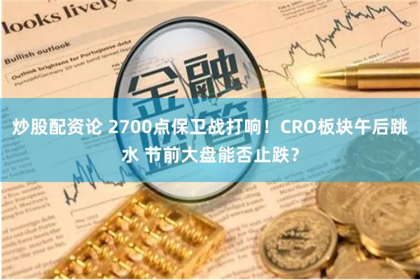 炒股配资论 2700点保卫战打响！CRO板块午后跳水 节前大盘能否止跌？