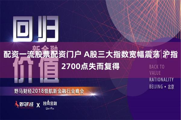 配资一流股票配资门户 A股三大指数宽幅震荡 沪指2700点失而复得