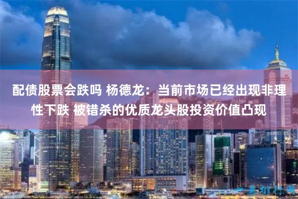 配债股票会跌吗 杨德龙：当前市场已经出现非理性下跌 被错杀的优质龙头股投资价值凸现