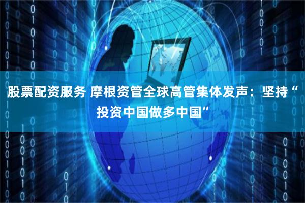 股票配资服务 摩根资管全球高管集体发声：坚持“投资中国做多中国”