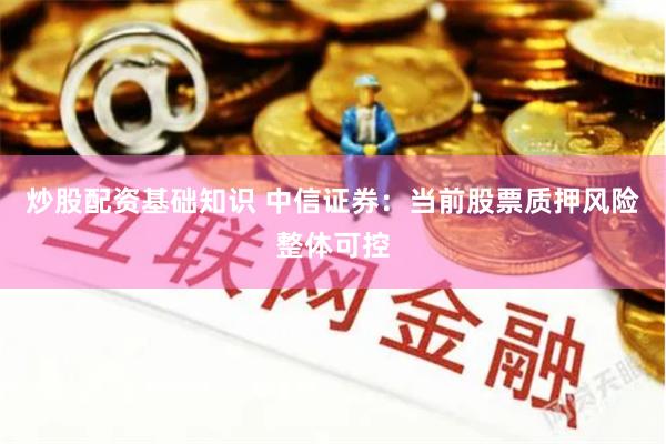 炒股配资基础知识 中信证券：当前股票质押风险整体可控