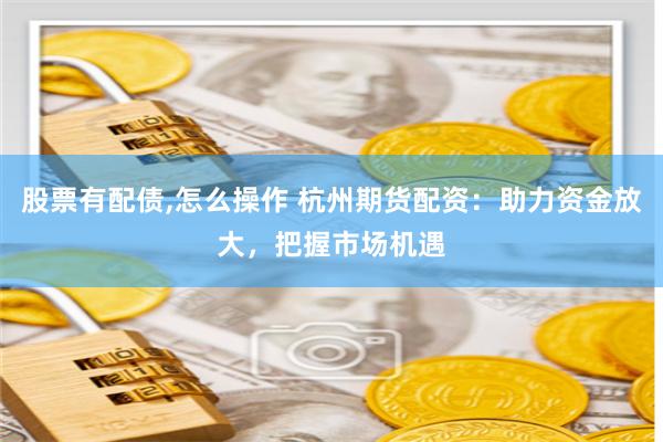 股票有配债,怎么操作 杭州期货配资：助力资金放大，把握市场机遇