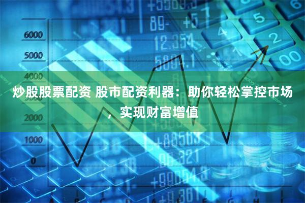 炒股股票配资 股市配资利器：助你轻松掌控市场，实现财富增值