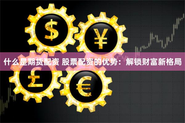 什么是期货配资 股票配资的优势：解锁财富新格局