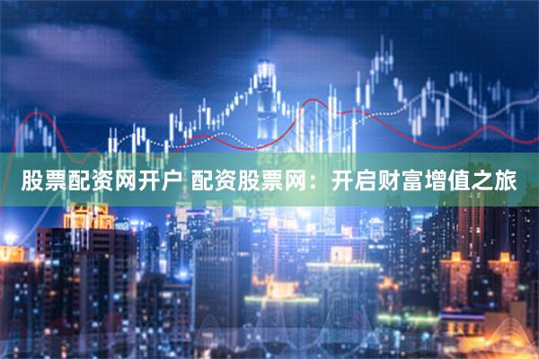 股票配资网开户 配资股票网：开启财富增值之旅