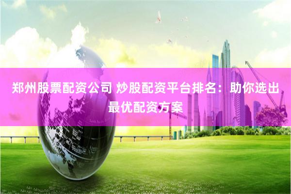 郑州股票配资公司 炒股配资平台排名：助你选出最优配资方案