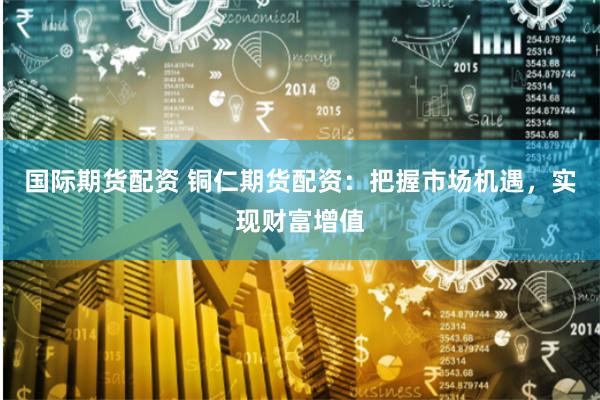 国际期货配资 铜仁期货配资：把握市场机遇，实现财富增值