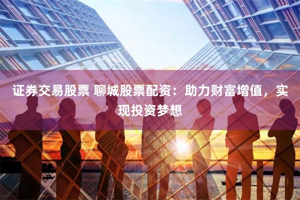 证券交易股票 聊城股票配资：助力财富增值，实现投资梦想