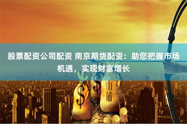 股票配资公司配资 南京期货配资：助您把握市场机遇，实现财富增长