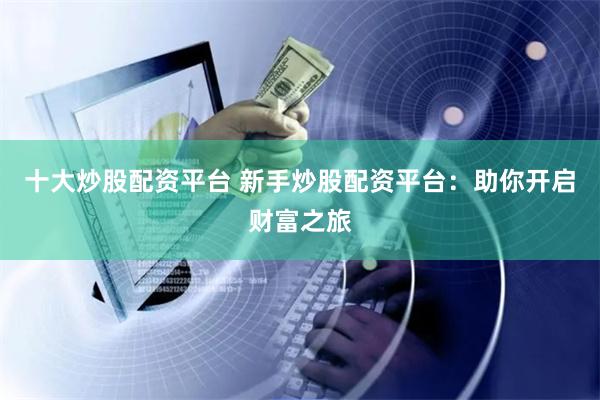 十大炒股配资平台 新手炒股配资平台：助你开启财富之旅