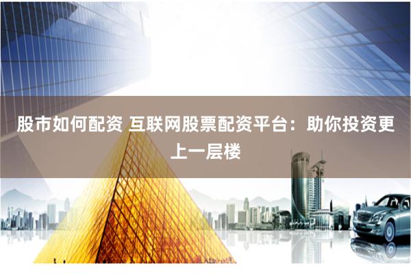 股市如何配资 互联网股票配资平台：助你投资更上一层楼