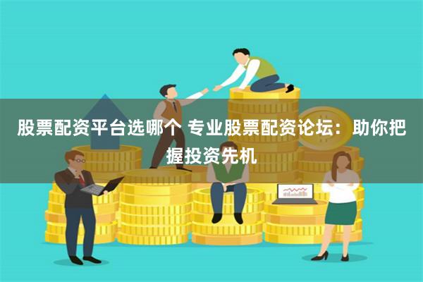 股票配资平台选哪个 专业股票配资论坛：助你把握投资先机