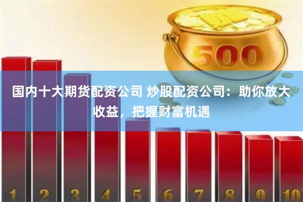 国内十大期货配资公司 炒股配资公司：助你放大收益，把握财富机遇