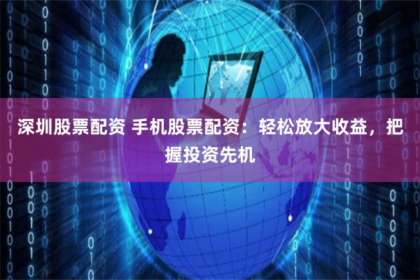 深圳股票配资 手机股票配资：轻松放大收益，把握投资先机