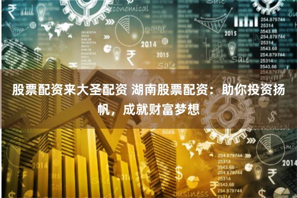股票配资来大圣配资 湖南股票配资：助你投资扬帆，成就财富梦想