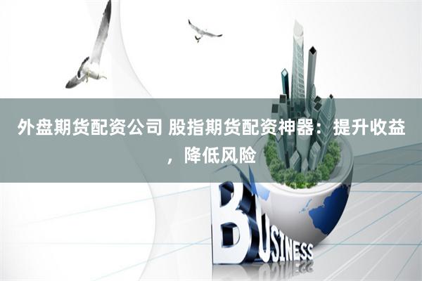 外盘期货配资公司 股指期货配资神器：提升收益，降低风险