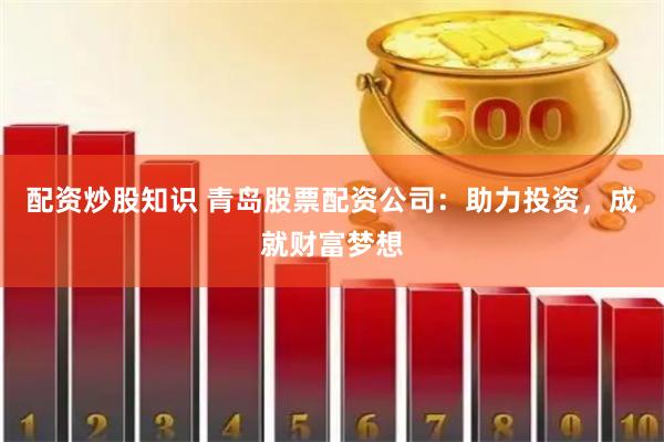 配资炒股知识 青岛股票配资公司：助力投资，成就财富梦想