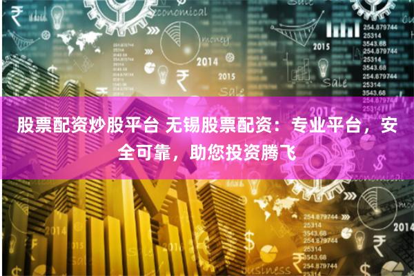 股票配资炒股平台 无锡股票配资：专业平台，安全可靠，助您投资腾飞
