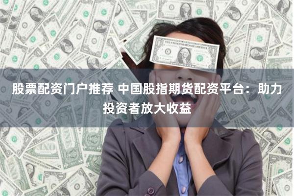 股票配资门户推荐 中国股指期货配资平台：助力投资者放大收益