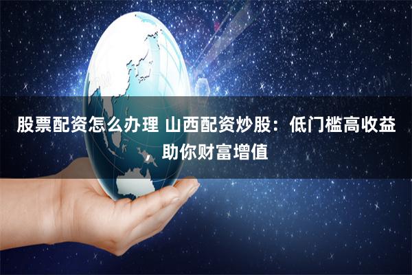 股票配资怎么办理 山西配资炒股：低门槛高收益，助你财富增值