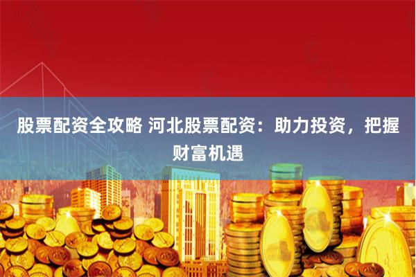股票配资全攻略 河北股票配资：助力投资，把握财富机遇