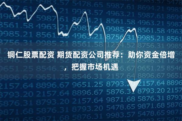铜仁股票配资 期货配资公司推荐：助你资金倍增，把握市场机遇