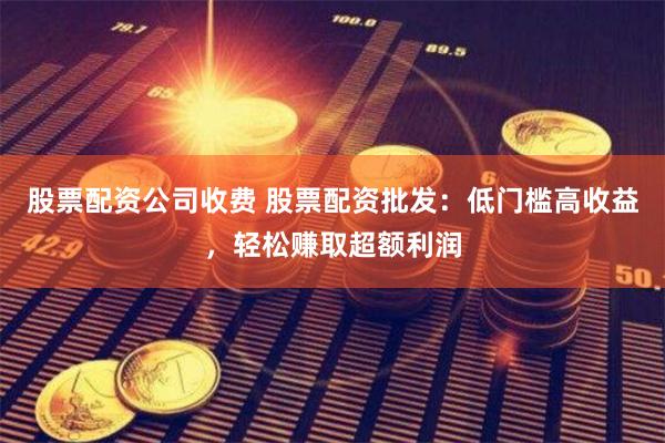 股票配资公司收费 股票配资批发：低门槛高收益，轻松赚取超额利润