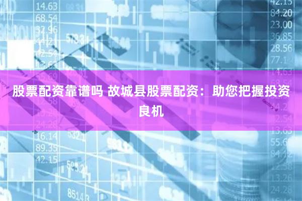 股票配资靠谱吗 故城县股票配资：助您把握投资良机