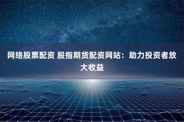 网络股票配资 股指期货配资网站：助力投资者放大收益