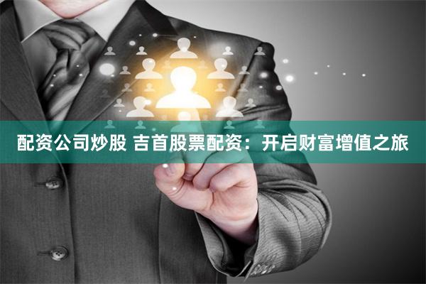 配资公司炒股 吉首股票配资：开启财富增值之旅