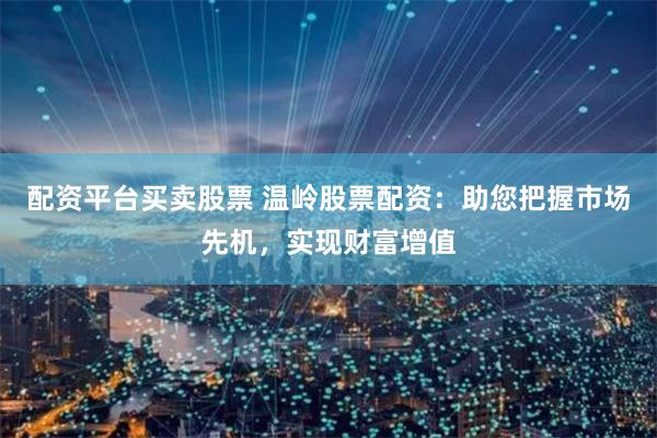配资平台买卖股票 温岭股票配资：助您把握市场先机，实现财富增值