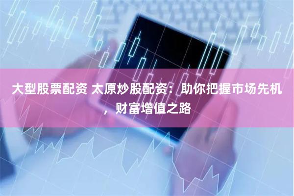 大型股票配资 太原炒股配资：助你把握市场先机，财富增值之路
