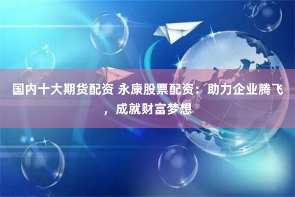 国内十大期货配资 永康股票配资：助力企业腾飞，成就财富梦想