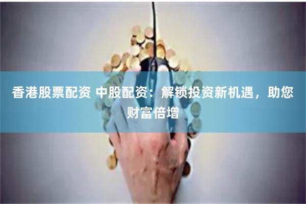 香港股票配资 中股配资：解锁投资新机遇，助您财富倍增